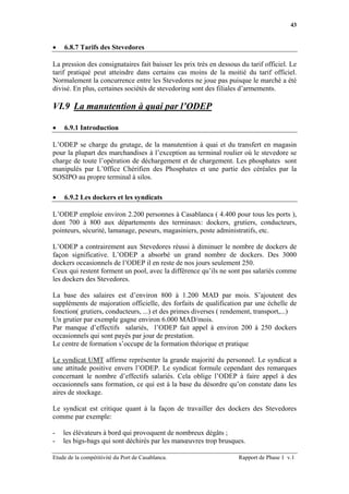 43


•   6.8.7 Tarifs des Stevedores

La pression des consignataires fait baisser les prix très en dessous du tarif officiel. Le
tarif pratiqué peut atteindre dans certains cas moins de la moitié du tarif officiel.
Normalement la concurrence entre les Stevedores ne joue pas puisque le marché a été
divisé. En plus, certaines sociétés de stevedoring sont des filiales d’armements.

VI.9 La manutention à quai par l’ODEP

•   6.9.1 Introduction

L’ODEP se charge du grutage, de la manutention à quai et du transfert en magasin
pour la plupart des marchandises à l’exception au terminal roulier où le stevedore se
charge de toute l’opération de déchargement et de chargement. Les phosphates sont
manipulés par L’0ffice Chérifien des Phosphates et une partie des céréales par la
SOSIPO au propre terminal à silos.

•   6.9.2 Les dockers et les syndicats

L’ODEP emploie environ 2.200 personnes à Casablanca ( 4.400 pour tous les ports ),
dont 700 à 800 aux départements des terminaux: dockers, grutiers, conducteurs,
pointeurs, sécurité, lamanage, peseurs, magasiniers, poste administratifs, etc.

L’ODEP a contrairement aux Stevedores réussi à diminuer le nombre de dockers de
façon significative. L’ODEP a absorbé un grand nombre de dockers. Des 3000
dockers occasionnels de l’ODEP il en reste de nos jours seulement 250.
Ceux qui restent forment un pool, avec la différence qu’ils ne sont pas salariés comme
les dockers des Stevedores.

La base des salaires est d’environ 800 à 1.200 MAD par mois. S’ajoutent des
suppléments de majoration officielle, des forfaits de qualification par une échelle de
fonction( grutiers, conducteurs, ...) et des primes diverses ( rendement, transport,...)
Un grutier par exemple gagne environ 6.000 MAD/mois.
Par manque d’effectifs salariés, l’ODEP fait appel à environ 200 à 250 dockers
occasionnels qui sont payés par jour de prestation.
Le centre de formation s’occupe de la formation théorique et pratique

Le syndicat UMT affirme représenter la grande majorité du personnel. Le syndicat a
une attitude positive envers l’ODEP. Le syndicat formule cependant des remarques
concernant le nombre d’effectifs salariés. Cela oblige l’ODEP à faire appel à des
occasionnels sans formation, ce qui est à la base du désordre qu’on constate dans les
aires de stockage.

Le syndicat est critique quant à la façon de travailler des dockers des Stevedores
comme par exemple:

-   les élévateurs à bord qui provoquent de nombreux dégâts ;
-   les bigs-bags qui sont déchirés par les manœuvres trop brusques.

Etude de la compétitivité du Port de Casablanca.                    Rapport de Phase 1 v.1
 