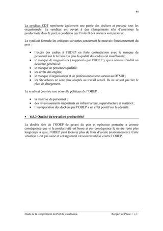 44




Le syndicat CDT représente également une partie des dockers et presque tous les
occasionnels. Le syndicat est ouvert à des changements afin d’améliorer la
productivité dans le port, à condition que l’intérêt des dockers soit préservé.

Le syndicat formule les critiques suivantes concernant le mauvais fonctionnement du
port :

    •   l’excès des cadres à l’ODEP en forte contradiction avec le manque de
        personnel sur le terrain. En plus la qualité des cadres est insuffisante;
    •   le manque de magasiniers ( supprimés par l’ODEP ), qui a comme résultat un
        désordre généralisé;
    •   le manque de personnel qualifié;
    •   les arrêts des engins;
    •   le manque d’organisation et de professionnalisme surtout au DTMD ;
    •   les Stevedores ne sont plus adaptés au travail actuel. Ils ne savent pas lire le
        plan de chargement.

Le syndicat constate une nouvelle politique de l’ODEP :

    •   la maîtrise du personnel ;
    •   des investissements importants en infrastructure, superstructure et matériel ;
    •   l’incorporation des dockers par l’ODEP a un effet positif sur la sécurité.

•   6.9.3 Qualité du travail et productivité

Le double rôle de l’ODEP de gérant du port et opérateur portuaire a comme
conséquence que si la productivité est basse et par conséquence le navire reste plus
longtemps à quai, l’ODEP peut facturer plus de frais d’escale (stationnement). Cette
situation n’est pas saine et cet argument est souvent utilisé contre l’ODEP.




Etude de la compétitivité du Port de Casablanca.                    Rapport de Phase 1 v.1
 