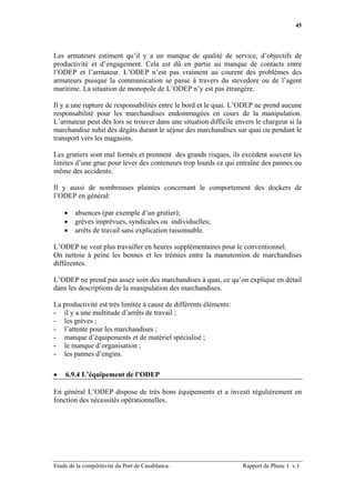 45




Les armateurs estiment qu’il y a un manque de qualité de service, d’objectifs de
productivité et d’engagement. Cela est dû en partie au manque de contacts entre
l’ODEP et l’armateur. L’ODEP n’est pas vraiment au courent des problèmes des
armateurs puisque la communication se passe à travers du stevedore ou de l’agent
maritime. La situation de monopole de L’ODEP n’y est pas étrangère.

Il y a une rupture de responsabilités entre le bord et le quai. L’ODEP ne prend aucune
responsabilité pour les marchandises endommagées en cours de la manipulation.
L’armateur peut dès lors se trouver dans une situation difficile envers le chargeur si la
marchandise subit des dégâts durant le séjour des marchandises sur quai ou pendant le
transport vers les magasins.

Les grutiers sont mal formés et prennent des grands risques, ils excèdent souvent les
limites d’une grue pour lever des conteneurs trop lourds ce qui entraîne des pannes ou
même des accidents.

Il y aussi de nombreuses plaintes concernant le comportement des dockers de
l’ODEP en général:

    •   absences (par exemple d’un grutier);
    •   grèves imprévues, syndicales ou individuelles;
    •   arrêts de travail sans explication raisonnable.

L’ODEP ne veut plus travailler en heures supplémentaires pour le conventionnel.
On nettoie à peine les bennes et les trémies entre la manutention de marchandises
différentes.

L’ODEP ne prend pas assez soin des marchandises à quai, ce qu’on explique en détail
dans les descriptions de la manipulation des marchandises.

La productivité est très limitée à cause de différents éléments:
- il y a une multitude d’arrêts de travail ;
- les grèves ;
- l’attente pour les marchandises ;
- manque d’équipements et de matériel spécialisé ;
- le manque d’organisation ;
- les pannes d’engins.

•   6.9.4 L’équipement de l’ODEP

En général L’ODEP dispose de très bons équipements et a investi régulièrement en
fonction des nécessités opérationnelles.




Etude de la compétitivité du Port de Casablanca.                   Rapport de Phase 1 v.1
 