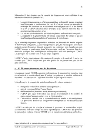 46




Néanmoins il faut signaler que la capacité de beaucoup de grues utilisées à une
influence directe sur la productivité :

    •   La majorité des grues a en effet une capacité de seulement 6 tonnes, ce qui est
        insuffisant pour la manipulation du vrac. Il n’est pas normal par exemple de
        décharger des céréaliers de 30.000 tonnes avec des grues de 6 T et des bennes
        de 2 m³. L’ODEP est conscient du problème et est en train d’investir dans le
        remplacement de certaines grues ;
    •   Les navires porte-conteneurs travaillent en général seulement avec une grue ;
    •   La capacité de la grue flottante est limitée à seulement 50 tonnes ce qui est
        insuffisant pour la manipulation d’un nombre de colis lourds.

Il y a beaucoup de plaintes de pannes de matériels. Le problème des pannes de grues
et d’électricité sont général. A cause des pannes de grue, les navires porte-conteneurs
quittent souvent le port en laissant un nombre de conteneurs non chargés sur quai.
L’ODEP compte le gardiennage jusqu’à la prochaine escale de l’armateur. Les deux
nouveaux portiques sont techniquement remarquables, mais mal opérés par l’ODEP.
Les portiques par exemple sont 25 % du temps en panne.

L’ODEP n’arrive pas toujours à bien assigner les engins et le matériel. Il arrive par
exemple que l’ODEP assigne une grue sans grutier ou un grutier sans grue ou une
grue sans benne.

•   6.9.5 La mauvaise entente avec les Stevedores

L’opérateur à quai, l’ODEP, constate également que la manutention à quai ne peut
être séparée de la manutention à bord. L’unique exception est le terminal roulier ou le
stevedore s’occupe de toute l’opération du navire au parking et vice versa.

Le rendement et la productivité sont diminués pour les raisons suivantes:

    •   manque de coordination entre les deux opérateurs ;
    •   rejet de responsabilité de l’un sur l’autre ;
    •   double emploi de personnel (deux pointeurs par exemple) ;
    •   l’ODEP gère seule l’allocation des postes, l’équipement et le nombre de
        mains, mais n’a aucun contact avec le client armateur ;
    •   l’information confuse vers le commandement du navire et le consignataire.
        Les prévisions de la fin du chargement/déchargement du navire sont souvent
        fausses.

L’ODEP ne voit pas en principe d’objection à privatiser la manutention à quai.
Evidemment il faut tenir compte du rôle d’équilibrage de l’ODEP et ne pas privatiser
la manutention rentable et laisser l’ODEP avec la manutention déficitaire sur les bras.




La privatisation de la manutention ne pourrait qu’être envisagée si :
Etude de la compétitivité du Port de Casablanca.                   Rapport de Phase 1 v.1
 
