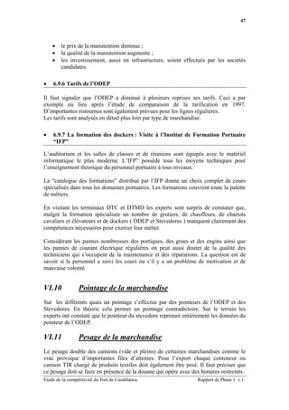 47




    •   le prix de la manutention diminue ;
    •   la qualité de la manutention augmente ;
    •   les investissement, aussi en infrastructure, soient effectués par les sociétés
        candidates.

•   6.9.6 Tarifs de l’ODEP

Il faut signaler que l’ODEP a diminué à plusieurs reprises ses tarifs. Ceci a par
exemple eu lieu après l’étude de comparaison de la tarification en 1997.
D’importantes ristournes sont également prévues pour les lignes régulières.
Les tarifs sont analysés en détail plus loin par type de marchandise.

•   6.9.7 La formation des dockers : Visite à l’Institut de Formation Portuaire
    “IFP”

L’auditorium et les salles de classes et de réunions sont équipés avec le matériel
informatique le plus moderne. L’IFP” possède tous les moyens techniques pour
l’enseignement théorique du personnel portuaire à tous niveaux.

La “catalogue des formations” distribué par l’IFP donne un choix complet de cours
spécialisés dans tous les domaines portuaires. Les formations couvrent toute la palette
de métiers.

En visitant les terminaux DTC et DTMD les experts sont surpris de constater que,
malgré la formation spécialisée un nombre de grutiers, de chauffeurs, de chariots
cavaliers et élévateurs et de dockers ( ODEP et Stevedores ) manquent clairement des
compétences nécessaires pour exercer leur métier.

Considérant les pannes nombreuses des portiques, des grues et des engins ainsi que
les pannes de courant électrique régulières on peut aussi douter de la qualité des
techniciens qui s’occupent de la maintenance et des réparations. La question est de
savoir si le personnel a suivi les cours ou s’il y a un problème de motivation et de
mauvaise volonté.


VI.10            Pointage de la marchandise
Sur les différents quais un pointage s’effectue par des pointeurs de l’ODEP et des
Stevedores. En théorie cela permet un pointage contradictoire. Sur le terrain les
experts ont constaté que le pointeur du stevedore reprenait entièrement les données du
pointeur de l’ODEP.

VI.11            Pesage de la marchandise
Le pesage double des camions (vide et pleins) de certaines marchandises comme le
vrac provoque d’importantes files d’attentes. Pour l’export chaque conteneur ou
camion TIR chargé de produits textiles doit également être pesé. Il faut préciser que
ce pesage doit se faire en présence de la douane qui opère avec des horaires restreints.
Etude de la compétitivité du Port de Casablanca.                   Rapport de Phase 1 v.1
 