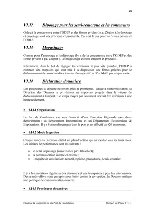 48




VI.12            Dépotage pour les semi-remorque et les conteneurs
Grâce à la concurrence entre l’ODEP et des firmes privées ( p.e. Ziegler ), le dépotage
et empotage sont très efficients et productifs. Ceci est le cas pour les firmes privées et
l’ODEP.

VI.13            Magasinage
Comme pour l’empotage et le dépotage il y a de la concurrence entre l’ODEP et des
firmes privées ( p.e. Ziegler ). Le magasinage est très efficient et productif.

Récemment, dans le but de dégager les terminaux le plus vite possible, l’ODEP a
construit des magasins qui sont mis à la disposition des firmes privées pour le
dédouanement des marchandises à un tarif compétitif de 35,- MAD par m²/par mois.

VI.14            Déclaration douanière
Les procédures de douane ne posent plus de problèmes. Grâce à l’informatisation, la
Direction des Douanes a pu réaliser un important progrès dans la vitesse de
dédouanement à l’import. Le temps moyen par document devrait être inférieure à une
heure seulement.


•   6.14.1 Organisation

Le Port de Casablanca est sous l'autorité d’une Direction Régionale avec deux
départements : un département Importations et un Département Economique &
Exportations. Il y a 8 arrondissements dans le port et un effectif de 620 personnes.

•   6.14.2 Mode de gestion

Chaque année la Direction établit un plan d’action qui est évalué tous les trois mois.
Les critères de performance sont les suivants :

    •   le délai de passage (surveillance par Dataselect) ;
    •   la communication interne et externe ;
    •   l’enquête de satisfaction: accueil, rapidité, procédures, délais, courrier.



Il y a des mutations régulières des douaniers et une transparence pour les intervenants.
Des grands efforts sont entrepris pour lutter contre la corruption. La Douane pratique
une politique de communication ouverte.

•   6.14.3 Procédures douanières



Etude de la compétitivité du Port de Casablanca.                      Rapport de Phase 1 v.1
 