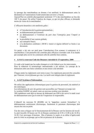 49


Le passage des marchandises en douane s’est amélioré: le dédouanement entre la
déclaration et l’autorisation d’enlèvement dure environ 1,5 heure.
Aujourd’hui on contrôle physiquement seulement 15 % des marchandises au lieu des
100 % du passé. On utilise l’analyse du risque, ce qui est plus efficace et demande
moins de visites de la marchandise.

L’efficacité douanière a été améliorée grâce :

    •   à l’introduction de la gestion personnalisée ;
    •   au dédouanement provisionnel;
    •   au dédouanement à l’extérieur du port chez l’entreprise pour l’import et
        l’export;
    •   la possibilité d’une caution globale;
    •   aux entrepôts francs;
    •   à la déclaration combinée ( DUM ): transit et régime définitif se limite à un
        document.

Un projet a été mis sur pied pour l’introduction d’un scanner à conteneurs et à
marchandises. Cela permettra des contrôles plus efficaces à moindre coût. Il ne faudra
par exemple plus ouvrir les conteneurs afin de contrôler leur contenu.

•   6.14.4 Le nouveau Code des Douanes: introduit le 13 septembre, 2000

Ce code a été inspiré par les codes étrangers et a été élaboré avec les intervenants.
Pour la rédaction la terminologie internationale a été utilisée. Le concept de la
distinction entre une faute volontaire et une erreur a été introduit.

Chaque année les règlements sont remis à jour. Ces règlements peuvent être consultés
par l’Internet: www@douane.gov.ma. Les tarifs sont intégrés dans le règlement.

•   6.14.5 Systèmes d’information:

On utilise des applications informatiques pour la gestion du personnel, du matériel et
des statistiques.
Les informations de suivi de gestion sont accessibles sur l’Intranet en temps réel.
Le système SADOC est saturé, mais un nouveau système sera introduit.
300 expéditeurs sont déjà en mesure de dédouaner par EDI et de suivre le stade exact
de dédouanement ainsi que le nom de l’inspecteur en responsable.


L’objectif du nouveau SI (BADR) est le “paperless custom formalities”, le
dédouanement entièrement électronique. Seulement le paiement électronique doit
encore être mis au point.

Une des rares critiques sur le fonctionnement de la Douane sont les horaires de travail.
Le port travaille 24 heures sur 24, la Douane seulement de 8.30 à 12.00 et de 14.30 à
16.30. Ceci provoque d’énormes files d’attentes le matin et en début d’après-midi
pour la visite ou au pesage, qui se fait en présence de la douane.


Etude de la compétitivité du Port de Casablanca.                   Rapport de Phase 1 v.1
 