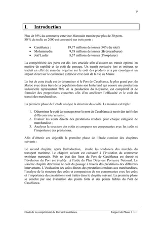 5




I.       Introduction
Plus de 95% du commerce extérieur Marocain transite par plus de 30 ports.
80 % du trafic en 2000 est concentré sur trois ports :

     •   Casablanca :                  19,77 millions de tonnes (40% du total)
     •   Mohammedia                     9,78 millions de tonnes (Hydrocarbures)
     •   Jorf Lasfar                    8,37 millions de tonnes (Phosphates)

La compétitivité des ports est dès lors cruciale afin d’assurer un transit optimal en
matière de rapidité et de coût de passage. Un transit portuaire lent et onéreux se
traduit en effet de manière négative sur le coût des produits et a par conséquent un
impact direct sur le commerce extérieur et le coût de la vie au Maroc.

Le but de cette étude est de déterminer si le Port de Casablanca, le plus grand port du
Maroc avec deux tiers de la population dans son hinterland qui couvre une production
industrielle représentant 78% de la production du Royaume, est compétitif et de
formuler des propositions concrètes afin d’en améliorer l’efficacité et le coût du
transit des marchandises.

La première phase de l’étude analyse la structure des coûts. La mission est triple :

     1. Déterminer le coût de passage pour le port de Casablanca à partir des tarifs des
        différents intervenants ;
     2. Evaluer les coûts directs des prestations rendues pour chaque catégorie de
        marchandise ;
     3. Analyser la structure des coûts et comparer ses composantes avec les coûts et
        l’importance des prestations.

Afin d’obtenir ces objectifs la première phase de l’étude consiste des chapitres
suivants :

Le second chapitre, après l'introduction, étudie les tendances des marchés du
transport maritime. Le chapitre suivant est consacré à l’évolution du commerce
extérieur marocain. Puis un état des lieux du Port de Casablanca est dressé et
l’évolution du Port est étudiée à l’aide du Plan Directeur Portuaire National. Le
sixième chapitre détermine le coût du passage à travers des prestations des différents
intervenants. L’évaluation des coûts directs des prestations rendues aux marchandises,
l’analyse de la structure des coûts et comparaison de ses composantes avec les coûts
et l’importance des prestations sont traités dans le chapitre suivant. La première phase
se conclut par une évaluation des points forts et des points faibles du Port de
Casablanca.




Etude de la compétitivité du Port de Casablanca.                      Rapport de Phase 1 v.1
 