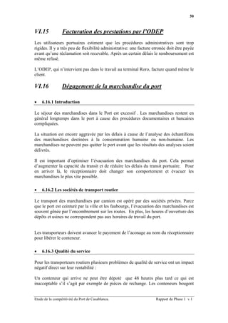 50



VI.15            Facturation des prestations par l’ODEP
Les utilisateurs portuaires estiment que les procédures administratives sont trop
rigides. Il y a très peu de flexibilité administrative: une facture erronée doit être payée
avant qu’une réclamation soit recevable. Après un certain délais le remboursement est
même refusé.

L’ODEP, qui n’intervient pas dans le travail au terminal Roro, facture quand même le
client.

VI.16            Dégagement de la marchandise du port

•   6.16.1 Introduction

Le séjour des marchandises dans le Port est excessif . Les marchandises restent en
général longtemps dans le port à cause des procédures documentaires et bancaires
compliquées.

La situation est encore aggravée par les délais à cause de l’analyse des échantillons
des marchandises destinées à la consommation humaine ou non-humaine. Les
marchandises ne peuvent pas quitter le port avant que les résultats des analyses soient
délivrés.

Il est important d’optimiser l’évacuation des marchandises du port. Cela permet
d’augmenter la capacité du transit et de réduire les délais du transit portuaire. Pour
en arriver là, le réceptionnaire doit changer son comportement et évacuer les
marchandises le plus vite possible.

•   6.16.2 Les sociétés de transport routier

Le transport des marchandises par camion est opéré par des sociétés privées. Parce
que le port est ceinturé par la ville et les faubourgs, l’évacuation des marchandises est
souvent gênée par l’encombrement sur les routes. En plus, les heures d’ouverture des
dépôts et usines ne correspondent pas aux horaires de travail du port.


Les transporteurs doivent avancer le payement de l’aconage au nom du réceptionnaire
pour libérer le conteneur.

•   6.16.3 Qualité du service

Pour les transporteurs routiers plusieurs problèmes de qualité de service ont un impact
négatif direct sur leur rentabilité :

Un conteneur qui arrive ne peut être dépoté que 48 heures plus tard ce qui est
inacceptable s’il s’agit par exemple de pièces de rechange. Les conteneurs bougent


Etude de la compétitivité du Port de Casablanca.                     Rapport de Phase 1 v.1
 