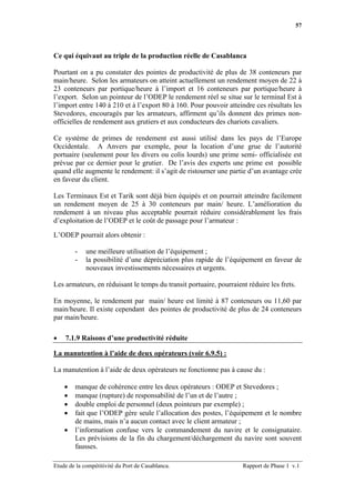 57




Ce qui équivaut au triple de la production réelle de Casablanca

Pourtant on a pu constater des pointes de productivité de plus de 38 conteneurs par
main/heure. Selon les armateurs on atteint actuellement un rendement moyen de 22 à
23 conteneurs par portique/heure à l’import et 16 conteneurs par portique/heure à
l’export. Selon un pointeur de l’ODEP le rendement réel se situe sur le terminal Est à
l’import entre 140 à 210 et à l’export 80 à 160. Pour pouvoir atteindre ces résultats les
Stevedores, encouragés par les armateurs, affirment qu’ils donnent des primes non-
officielles de rendement aux grutiers et aux conducteurs des chariots cavaliers.

Ce système de primes de rendement est aussi utilisé dans les pays de l’Europe
Occidentale. A Anvers par exemple, pour la location d’une grue de l’autorité
portuaire (seulement pour les divers ou colis lourds) une prime semi- officialisée est
prévue par ce dernier pour le grutier. De l’avis des experts une prime est possible
quand elle augmente le rendement: il s’agit de ristourner une partie d’un avantage crée
en faveur du client.

Les Terminaux Est et Tarik sont déjà bien équipés et on pourrait atteindre facilement
un rendement moyen de 25 à 30 conteneurs par main/ heure. L’amélioration du
rendement à un niveau plus acceptable pourrait réduire considérablement les frais
d’exploitation de l’ODEP et le coût de passage pour l’armateur :

L’ODEP pourrait alors obtenir :

        -    une meilleure utilisation de l’équipement ;
        -    la possibilité d’une dépréciation plus rapide de l’équipement en faveur de
             nouveaux investissements nécessaires et urgents.

Les armateurs, en réduisant le temps du transit portuaire, pourraient réduire les frets.

En moyenne, le rendement par main/ heure est limité à 87 conteneurs ou 11,60 par
main/heure. Il existe cependant des pointes de productivité de plus de 24 conteneurs
par main/heure.

•   7.1.9 Raisons d’une productivité réduite

La manutention à l’aide de deux opérateurs (voir 6.9.5) :

La manutention à l’aide de deux opérateurs ne fonctionne pas à cause du :

    •   manque de cohérence entre les deux opérateurs : ODEP et Stevedores ;
    •   manque (rupture) de responsabilité de l’un et de l’autre ;
    •   double emploi de personnel (deux pointeurs par exemple) ;
    •   fait que l’ODEP gère seule l’allocation des postes, l’équipement et le nombre
        de mains, mais n’a aucun contact avec le client armateur ;
    •   l’information confuse vers le commandement du navire et le consignataire.
        Les prévisions de la fin du chargement/déchargement du navire sont souvent
        fausses.

Etude de la compétitivité du Port de Casablanca.                    Rapport de Phase 1 v.1
 