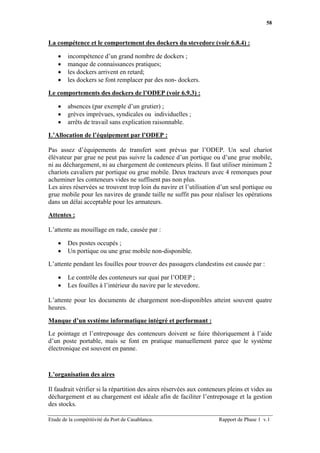 58


La compétence et le comportement des dockers du stevedore (voir 6.8.4) :

    •   incompétence d’un grand nombre de dockers ;
    •   manque de connaissances pratiques;
    •   les dockers arrivent en retard;
    •   les dockers se font remplacer par des non- dockers.

Le comportements des dockers de l’ODEP (voir 6.9.3) :

    •   absences (par exemple d’un grutier) ;
    •   grèves imprévues, syndicales ou individuelles ;
    •   arrêts de travail sans explication raisonnable.

L’Allocation de l’équipement par l’ODEP :

Pas assez d’équipements de transfert sont prévus par l’ODEP. Un seul chariot
élévateur par grue ne peut pas suivre la cadence d’un portique ou d’une grue mobile,
ni au déchargement, ni au chargement de conteneurs pleins. Il faut utiliser minimum 2
chariots cavaliers par portique ou grue mobile. Deux tracteurs avec 4 remorques pour
acheminer les conteneurs vides ne suffisent pas non plus.
Les aires réservées se trouvent trop loin du navire et l’utilisation d’un seul portique ou
grue mobile pour les navires de grande taille ne suffit pas pour réaliser les opérations
dans un délai acceptable pour les armateurs.

Attentes :

L’attente au mouillage en rade, causée par :

    •   Des postes occupés ;
    •   Un portique ou une grue mobile non-disponible.

L’attente pendant les fouilles pour trouver des passagers clandestins est causée par :

    •   Le contrôle des conteneurs sur quai par l’ODEP ;
    •   Les fouilles à l’intérieur du navire par le stevedore.

L’attente pour les documents de chargement non-disponibles atteint souvent quatre
heures.

Manque d’un système informatique intégré et performant :

Le pointage et l’entreposage des conteneurs doivent se faire théoriquement à l’aide
d’un poste portable, mais se font en pratique manuellement parce que le système
électronique est souvent en panne.



L’organisation des aires

Il faudrait vérifier si la répartition des aires réservées aux conteneurs pleins et vides au
déchargement et au chargement est idéale afin de faciliter l’entreposage et la gestion
des stocks.

Etude de la compétitivité du Port de Casablanca.                      Rapport de Phase 1 v.1
 