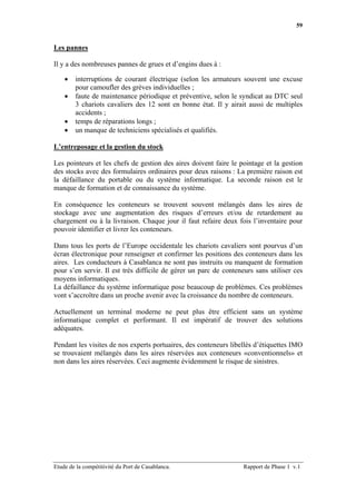 59


Les pannes

Il y a des nombreuses pannes de grues et d’engins dues à :

    •   interruptions de courant électrique (selon les armateurs souvent une excuse
        pour camoufler des grèves individuelles ;
    •   faute de maintenance périodique et préventive, selon le syndicat au DTC seul
        3 chariots cavaliers des 12 sont en bonne état. Il y airait aussi de multiples
        accidents ;
    •   temps de réparations longs ;
    •   un manque de techniciens spécialisés et qualifiés.

L’entreposage et la gestion du stock

Les pointeurs et les chefs de gestion des aires doivent faire le pointage et la gestion
des stocks avec des formulaires ordinaires pour deux raisons : La première raison est
la défaillance du portable ou du système informatique. La seconde raison est le
manque de formation et de connaissance du système.

En conséquence les conteneurs se trouvent souvent mélangés dans les aires de
stockage avec une augmentation des risques d’erreurs et/ou de retardement au
chargement ou à la livraison. Chaque jour il faut refaire deux fois l’inventaire pour
pouvoir identifier et livrer les conteneurs.

Dans tous les ports de l’Europe occidentale les chariots cavaliers sont pourvus d’un
écran électronique pour renseigner et confirmer les positions des conteneurs dans les
aires. Les conducteurs à Casablanca ne sont pas instruits ou manquent de formation
pour s’en servir. Il est très difficile de gérer un parc de conteneurs sans utiliser ces
moyens informatiques.
La défaillance du système informatique pose beaucoup de problèmes. Ces problèmes
vont s’accroître dans un proche avenir avec la croissance du nombre de conteneurs.

Actuellement un terminal moderne ne peut plus être efficient sans un système
informatique complet et performant. Il est impératif de trouver des solutions
adéquates.

Pendant les visites de nos experts portuaires, des conteneurs libellés d’étiquettes IMO
se trouvaient mélangés dans les aires réservées aux conteneurs «conventionnels» et
non dans les aires réservées. Ceci augmente évidemment le risque de sinistres.




Etude de la compétitivité du Port de Casablanca.                   Rapport de Phase 1 v.1
 
