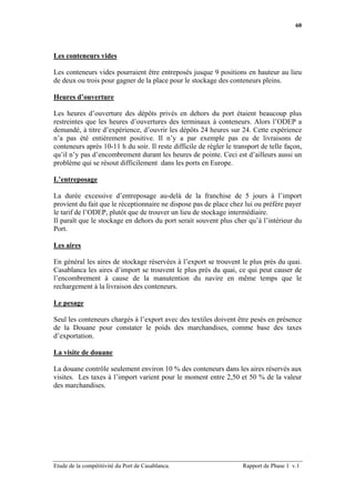 60




Les conteneurs vides

Les conteneurs vides pourraient être entreposés jusque 9 positions en hauteur au lieu
de deux ou trois pour gagner de la place pour le stockage des conteneurs pleins.

Heures d’ouverture

Les heures d’ouverture des dépôts privés en dehors du port étaient beaucoup plus
restreintes que les heures d’ouvertures des terminaux à conteneurs. Alors l’ODEP a
demandé, à titre d’expérience, d’ouvrir les dépôts 24 heures sur 24. Cette expérience
n’a pas été entièrement positive. Il n’y a par exemple pas eu de livraisons de
conteneurs après 10-11 h du soir. Il reste difficile de régler le transport de telle façon,
qu’il n’y pas d’encombrement durant les heures de pointe. Ceci est d’ailleurs aussi un
problème qui se résout difficilement dans les ports en Europe.

L’entreposage

La durée excessive d’entreposage au-delà de la franchise de 5 jours à l’import
provient du fait que le réceptionnaire ne dispose pas de place chez lui ou préfère payer
le tarif de l’ODEP, plutôt que de trouver un lieu de stockage intermédiaire.
Il paraît que le stockage en dehors du port serait souvent plus cher qu’à l’intérieur du
Port.

Les aires

En général les aires de stockage réservées à l’export se trouvent le plus près du quai.
Casablanca les aires d’import se trouvent le plus près du quai, ce qui peut causer de
l’encombrement à cause de la manutention du navire en même temps que le
rechargement à la livraison des conteneurs.

Le pesage

Seul les conteneurs chargés à l’export avec des textiles doivent être pesés en présence
de la Douane pour constater le poids des marchandises, comme base des taxes
d’exportation.

La visite de douane

La douane contrôle seulement environ 10 % des conteneurs dans les aires réservés aux
visites. Les taxes à l’import varient pour le moment entre 2,50 et 50 % de la valeur
des marchandises.




Etude de la compétitivité du Port de Casablanca.                     Rapport de Phase 1 v.1
 