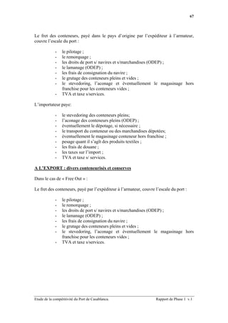 67




Le fret des conteneurs, payé dans le pays d’origine par l’expéditeur à l’armateur,
couvre l’escale du port :

             -   le pilotage ;
             -   le remorquage ;
             -   les droits de port s/ navires et s/marchandises (ODEP) ;
             -   le lamanage (ODEP) ;
             -   les frais de consignation du navire ;
             -   le grutage des conteneurs pleins et vides ;
             -   le stevedoring, l’aconage et éventuellement le magasinage hors
                 franchise pour les conteneurs vides ;
             -   TVA et taxe s/services.

L’importateur paye:

             -   le stevedoring des conteneurs pleins;
             -   l’aconage des conteneurs pleins (ODEP) ;
             -   éventuellement le dépotage, si nécessaire ;
             -   le transport du conteneur ou des marchandises dépotées;
             -   éventuellement le magasinage conteneur hors franchise ;
             -   pesage quant il s’agît des produits textiles ;
             -   les frais de douane ;
             -   les taxes sur l’import ;
             -   TVA et taxe s/ services.

A L’EXPORT : divers conteneurisés et conserves

Dans le cas de « Free Out » :

Le fret des conteneurs, payé par l’expéditeur à l’armateur, couvre l’escale du port :

             -   le pilotage ;
             -   le remorquage ;
             -   les droits de port s/ navires et s/marchandises (ODEP) ;
             -   le lamanage (ODEP) ;
             -   les frais de consignation du navire ;
             -   le grutage des conteneurs pleins et vides ;
             -   le stevedoring, l’aconage et éventuellement le magasinage hors
                 franchise pour les conteneurs vides ;
             -   TVA et taxe s/services.




Etude de la compétitivité du Port de Casablanca.                   Rapport de Phase 1 v.1
 