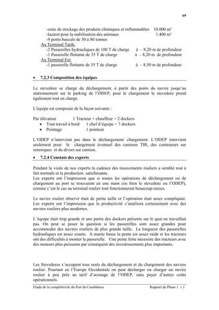 69


       -zone de stockage des produits chimiques et inflammables 10.000 m²
       -lazaret pour la stabilisation des animaux                   1.400 m²
       -9 ponts bascule de 50 à 80 tonnes
     Au Terminal Tarik:
       -2 Passerelles hydrauliques de 100 T de charge     à – 8,20 m de profondeur
       -1 Passerelle flottante de 35 T de charge         à – 8,20 m de profondeur
     Au Terminal Est:
       -1 passerelle flottante de 35 T de charge         à – 8,50 m de profondeur

•   7.2.3 Composition des équipes

Le stevedore se charge du déchargement, à partir des ponts du navire jusqu’au
stationnement sur le parking de l’ODEP, pour le chargement le stevedore prend
également tout en charge.

L'équipe est composée de la façon suivante :

Par élévateur         1 Tracteur + chauffeur + 2 dockers
    • Tout travail à bord    1 chef d’équipe + 7 dockers
    • Pointage               1 pointeur

L’ODEP n’intervient pas dans le déchargement/ chargement. L’ODEP intervient
seulement pour le chargement éventuel des camions TIR, des conteneurs sur
remorques et du divers sur camion.
•   7.2.4 Constats des experts

Pendant la visite de nos experts la cadence des mouvements rouliers a semblé tout à
fait normale et la production satisfaisante.
Les experts ont l’impression que si toutes les opérations de déchargement ou de
chargement au port se trouvaient en une main (ou bien le stevedore ou l’ODEP),
comme c’est le cas au terminal roulier tout fonctionnerait beaucoup mieux.

Le navire roulier observé était de petite taille et l’opération était assez compliquée.
Les experts ont l’impression que la productivité s’améliora certainement avec des
navires rouliers plus modernes.

L’équipe était trop grande et une partie des dockers présents sur le quai ne travaillait
pas. On peut se poser la question si les passerelles sont assez grandes pour
accommoder des navires rouliers de plus grande taille. La longueur des passerelles
hydrauliques est assez courte. A marée basse la pente est assez raide et les tracteurs
ont des difficultés à monter la passerelle. Une pente forte nécessite des tracteurs avec
des moteurs plus puissants par conséquent des investissements plus importants.



Les Stevedores s’occupent tous seuls du déchargement et du chargement des navires
roulier. Pourtant en l’Europe Occidentale on peut décharger ou charger un navire
roulier à peu près au tarif d’aconage de l’ODEP, sans payer d’autres coûts
opérationnels.
Etude de la compétitivité du Port de Casablanca.                   Rapport de Phase 1 v.1
 