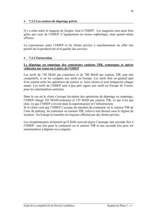 73


•   7.3.2 Les centres de dépotage privés

Il y a entre autre le magasin de Ziegler, loué à l’ODEP. Les magasins sont aussi bien
gérés que ceux de l’ODEP. L’équipement est moins sophistiqué, mais quand même
efficace.

La concurrence entre l’ODEP et les firmes privées a manifestement un effet très
positif sur la productivité et la qualité des services.

•   7.3.3 Facturation

Le dépotage ou empotage des conteneurs camions TIR, remorques et autres
véhicules sur roues au Centre de l’ODEP

Les tarifs de 750 MAD par conteneur et de 700 MAD par camion TIR sont très
compétitifs, si on les compare aux tarifs en Europe. Les tarifs font en général part
d’un contrat entre les opérateurs de centres et leurs clients et sont renégociés chaque
année. Les tarifs de l’ODEP sont à peu près égaux aux tarifs en Europe de l’ouest.
pour les marchandises unitisées.

Dans le cas où le client s’occupe lui-même des opérations de dépotage ou empotage,
l’ODEP charge 185 MAD/conteneur et 135 MAD par camion TIR, ce qui n’est pas
cher, vu que l’ODEP a investi dans la superstructure et l’infrastructure.
Si le client veut que l’ODEP s’occupe du transfert du conteneur ou le camion TIR de
l’aire du parking du conteneur ou camion TIR, celui-ci sera facturé sous le régime de
location. En Europe le transfert est toujours effectué par des firmes privées.

Les réceptionnaires réclament qu’il faille souvent payer l’aconage une seconde fois à
l’ODEP : une fois pour le conteneur ou le camion TIR et une seconde fois pour les
marchandises à dépoter ou à empoter.




Etude de la compétitivité du Port de Casablanca.                  Rapport de Phase 1 v.1
 