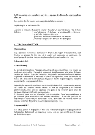 76




L’Organisation du stevedore sur les                navires traditionnels, marchandises
diverses

Les équipes des Stevedores sont organisées de la façon suivante :

Import/Export: 6 dockers en cale

Agrumes et primeurs : 1 grue/mât simple = 8 dockers, 1 grue/mât double = 12 dockers
Palettes:             1 grue/mât simple = 3 dockers, 1 grue/mât double = 5 dockers
                       2 grues/mâts simples = 6 dockers
                       2 grues/mâts doubles et transpallettes = 8 dockers
                       Le nombre d’engins a/b = décision de l’Entreprise

•   7.4.4 Le terminal DTMD

Marchandises

Il y a de moins en moins de marchandises diverses. La plupart de marchandises, sauf
l’acier, les grumes, le bois scié et le papier est transportée en conteneur. En
conséquence, le terminal s’occupe de plus en plus des marchandises en vrac.

L’import du bois

Le Stevedoring

Le experts constatent que l’équipement des Stevedores est insuffisant pour obtenir un
rendement convenable. En général on emploie des élingues en acier et on décharge
fardeau par fardeau. Avec des « spreaders » appropriés aux marchandises on pourrait
augmenter le rendement et améliorer la qualité des opérations. Pour les fardeaux de
bois il est à conseiller à employer des élingues ou bandes en polypropylène ou nylon
pour éviter les coupures dans le bois.

Pour certains navires le résultat du travail des Stevedores était catastrophique pendant
les visites: les fardeaux étaient arrimés au port de chargement d’une manière
professionnelle, mais une fois déchargé sous palan il ne subsistait qu’un amas de
fardeaux défaits et plutôt jetés que manipulés.
Evidemment on ne peut pas généraliser cette constatation. Sur d’autres navires on a
pu constater qu’on travaillait d’une manière convenable. Il est clair que tous les
Stevedores ne travaillent pas de la même façon. Par contre on constate partout un
manque important de matériel moderne de manutention à bord.

L’aconage ODEP

Les lot de grumes et de paquets de bois sciés se trouvent dispersés un peu partout sur
la terre-plein du terminal. Les paquets de bois ne sont pas bien empilés avec le risque
de dégâts importants.




Etude de la compétitivité du Port de Casablanca.                    Rapport de Phase 1 v.1
 