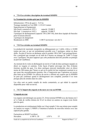83




•   7.5.4 Les céréales: description du terminal SOSIPO

Le Terminal de céréales géré par la SOSIPO

Infrastructure: 270 m de quai à – 9,15 m.
Tonnage manipulé en l’an 2000 : 1.133.411 tonnes
Superstructure et Equipement:
Silo Nord ( construit en 1972 )        capacité 35.000 T
Silo Sud ( construit en 1932 )         capacité 35.000 T
5 portiques de déchargement (capacité 150 à 200 T/H), dont deux équipés de bascules
pour livraisons directes
2 portiques de chargement
Rendement en 2000                   3.100 T navire/jour (en silo !)

•   7.5.5 Les céréales au terminal SOSIPO

La productivité maximale enregistrée au débarquement en 3 shifts s’élève à 10.000
tonnes par jour, ce qui est normalement possible avec 5 portiques, même en deux
shifts. Au port d’Anvers on décharge selon le produit 190 à 240 T par portique/heure.
On a enregistré par exemple en un shift de 8 heures un tonnage de 3.400 T d’orge
avec 2 portiques. On peut supposer que cette production doit être possible en pratique
au port de Casablanca.

Au moment de la visite on déchargeait un navire à l’aide de deux portiques équipés en
direct en wagons et camions. Cette façon d’opérer provoque des files d’attente
énormes au-delà du quai. Ces deux portiques peuvent transborder ainsi en direct
moins de 200 tonnes par l’heure ce qui est la moitié de leur rendement nominal et ce
qui cause des encombrements énormes. On a l’impression que l’opération est encore
plus lente qu’au DTMD. Un officier du navire a affirmé aux experts que la SOSIPO
ne peut pas confirmer quand le déchargement sera complété, pourtant il ne reste
presque plus de céréales dans les cales.

Les silos sont en partie remplis de stocks contaminés, ce qui réduit la capacité
disponible pour vider un navire.

•   7.5.7 L’import des engrais et du sucre en vrac au DTMD

L’engrais en vrac

Les engrais sont déchargés aux postes 23, 24 du terminal DTMD avec des bennes de 2
m³ à l’aide de vieilles trémies de 10 m³ en direct en camion ou wagon (voie ferrée
près du quai).

La production est extrêmement faible car il faut remplir 3 fois une trémie pour remplir
un camion ou wagon. L’ODEP a l’intention d’acheter de nouvelles trémies avec une
capacité plus grande.

Facturation en MAD/T en direct
Stevedore           à 100 % 30                     à 50 %   15
Etude de la compétitivité du Port de Casablanca.                  Rapport de Phase 1 v.1
 