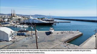 Puerto Fórum es uno de los más modernos puertos deportivos de Europa destinados a albergar unidades de gran eslora,
ofrece unas prestaciones únicas en el litoral mediterráneo.
 
