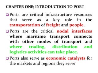 CHAPTER ONE; INTRODUCTION TO PORT
 Ports are critical infrastructure resources
that serve as a key role in the
transportation of freight and people.
 Ports are the critical nodal interfaces
where maritime transport connects
with other modes of transport and
where trading, distribution and
logistics activities can take place.
 Ports also serve as economic catalysts for
the markets and regions they serve
 