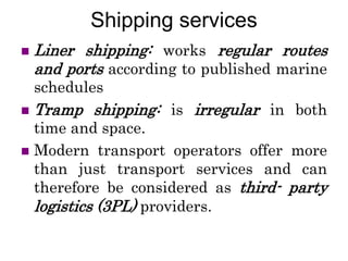 Shipping services
 Liner shipping: works regular routes
and ports according to published marine
schedules
 Tramp shipping: is irregular in both
time and space.
 Modern transport operators offer more
than just transport services and can
therefore be considered as third- party
logistics (3PL) providers.
 