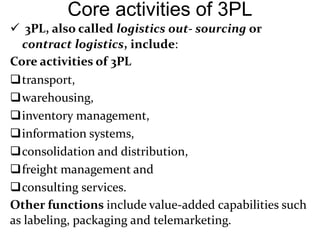 Core activities of 3PL
 3PL, also called logistics out- sourcing or
contract logistics, include:
Core activities of 3PL
transport,
warehousing,
inventory management,
information systems,
consolidation and distribution,
freight management and
consulting services.
Other functions include value-added capabilities such
as labeling, packaging and telemarketing.
 