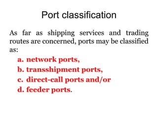 Port classification
As far as shipping services and trading
routes are concerned, ports may be classified
as:
a. network ports,
b. transshipment ports,
c. direct-call ports and/or
d. feeder ports.
 