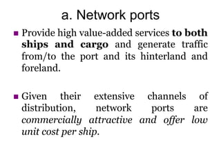 a. Network ports
 Provide high value-added services to both
ships and cargo and generate traffic
from/to the port and its hinterland and
foreland.
 Given their extensive channels of
distribution, network ports are
commercially attractive and offer low
unit cost per ship.
 
