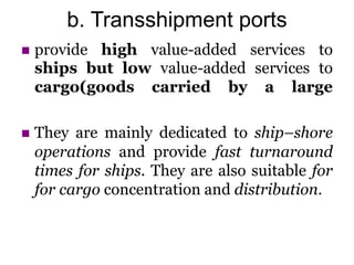 b. Transshipment ports
 provide high value-added services to
ships but low value-added services to
cargo(goods carried by a large
 They are mainly dedicated to ship–shore
operations and provide fast turnaround
times for ships. They are also suitable for
for cargo concentration and distribution.
 