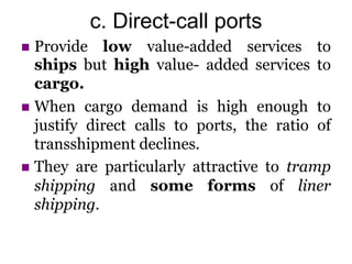 c. Direct-call ports
 Provide low value-added services to
ships but high value- added services to
cargo.
 When cargo demand is high enough to
justify direct calls to ports, the ratio of
transshipment declines.
 They are particularly attractive to tramp
shipping and some forms of liner
shipping.
 