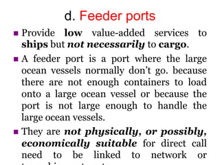 d. Feeder ports
 Provide low value-added services to
ships but not necessarily to cargo.
 A feeder port is a port where the large
ocean vessels normally don’t go. because
there are not enough containers to load
onto a large ocean vessel or because the
port is not large enough to handle the
large ocean vessels.
 They are not physically, or possibly,
economically suitable for direct call
need to be linked to network or
 