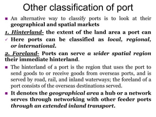 Other classification of port
 An alternative way to classify ports is to look at their
geographical and spatial markets
1. Hinterland- the extent of the land area a port can
 Here ports can be classified as local, regional,
or international.
2. Foreland- Ports can serve a wider spatial region
their immediate hinterland.
 The hinterland of a port is the region that uses the port to
send goods to or receive goods from overseas ports, and is
served by road, rail, and inland waterways; the foreland of a
port consists of the overseas destinations served.
 It denotes the geographical area a hub or a network
serves through networking with other feeder ports
through an extended inland transport.
 