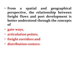 • From a spatial and geographical
perspective, the relationship between
freight flows and port development is
better understood through the concepts
of
• gate-ways,
• articulation points,
• freight corridors and
• distribution centers:
 