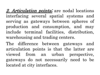 2. Articulation points; are nodal locations
interfacing several spatial systems and
serving as gateways between spheres of
production and consumption, and may
include terminal facilities, distribution,
warehousing and trading centers.
The difference between gateways and
articulation points is that the latter are
viewed from an urban perspective,
gateways do not necessarily need to be
located at city interfaces.
 