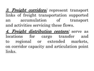 3. Freight corridors; represent transport
links of freight transportation supported
an accumulation of transport
and activities servicing these flows.
4. Freight distribution centers; serve as
locations for cargo transfer and
to regional or extended markets,
on corridor capacity and articulation point
links.
 