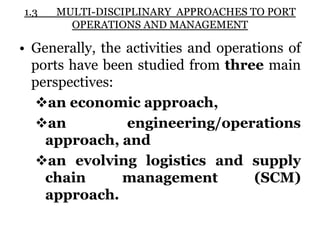 1.3 MULTI-DISCIPLINARY APPROACHES TO PORT
OPERATIONS AND MANAGEMENT
• Generally, the activities and operations of
ports have been studied from three main
perspectives:
an economic approach,
an engineering/operations
approach, and
an evolving logistics and supply
chain management (SCM)
approach.
 