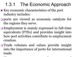 1.3.1 The Economic Approach
 Key economic characteristics of the port
industry includes:
 ports are viewed as economic catalysts for
the regions they serve.
 Employment is mainly expressed in full-time
equivalents (FTEs) and provides insight into
how port activities contribute to employment
creation.
 Trade volumes and values provide insight
into the importance of ports for international
trade.
 