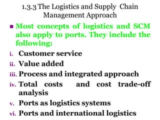 1.3.3 The Logistics and Supply Chain
Management Approach
 Most concepts of logistics and SCM
also apply to ports. They include the
following:
i. Customer service
ii. Value added
iii. Process and integrated approach
iv. Total costs and cost trade-off
analysis
v. Ports as logistics systems
vi. Ports and international logistics
 