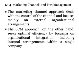 1.3.4 Marketing Channels and Port Management
 The marketing channel approach deals
with the control of the channel and focuses
mainly on external organizational
arrangements.
 The SCM approach, on the other hand,
seeks optimal efficiency by focusing on
organizational integration including
internal arrangements within a single
company.
 