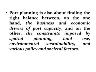 • Port planning is also about finding the
right balance between, on the one
hand, the business and economic
drivers of port capacity, and on the
other, the constraints imposed by
spatial planning, land use,
environmental sustainability, and
various policy and societal factors.
 