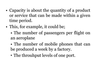 • Capacity is about the quantity of a product
or service that can be made within a given
time period.
• This, for example, it could be;
• The number of passengers per flight on
an aeroplane
• The number of mobile phones that can
be produced a week by a factory.
• The throuhput levels of one port.
 