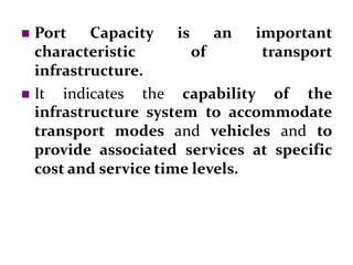  Port Capacity is an important
characteristic of transport
infrastructure.
 It indicates the capability of the
infrastructure system to accommodate
transport modes and vehicles and to
provide associated services at specific
cost and service time levels.
 
