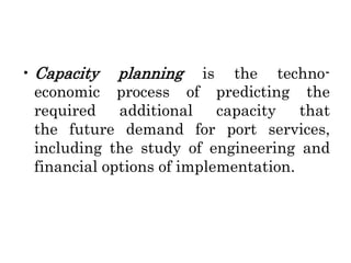 • Capacity planning is the techno-
economic process of predicting the
required additional capacity that
the future demand for port services,
including the study of engineering and
financial options of implementation.
 