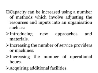 Capacity can be increased using a number
of methods which involve adjusting the
resources and inputs into an organisation
such as:
Introducing new approaches and
materials.
Increasing the number of service providers
or machines.
Increasing the number of operational
hours.
Acquiring additional facilities.
 