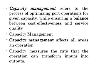 • Capacity management refers to the
process of optimizing port operations for
given capacity, while ensuring a balance
between cost-effectiveness and service
quality.
• Capacity Management
• Capacity management affects all areas
an operation.
• Capacity measures the rate that the
operation can transform inputs into
outputs.
 