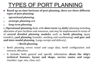 TYPES OF PORT PLANNING
 Based up on time horizons of port planning, there are three different
types of port planning:
1. operational planning,
2. strategic planning and
3. long-term planning
1. Operational planning deals with short-term (eg daily) planning including
allocation of port facilities and resources, and may be implemented in terms of
of several detailed planning modules such as berth planning (quay
transfer), yard planning (transfer, stacking and warehousing) and gate and
and inter-modal planning (cargo receipt and delivery).
Berth planning
 Berth planning covers vessel and cargo data, berth configuration and
resource allocation.
 It includes both general and specific information about the ship’s
technical features, layout and shape, service routes and cargo
(number, type, size, class, etc).
 