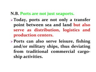 N.B. Ports are not just seaports.
 Today, ports are not only a transfer
point between sea and land but also
serve as distribution, logistics and
production centers.
 Ports can also serve leisure, fishing
and/or military ships, thus deviating
from traditional commercial cargo-
ship activities.
 