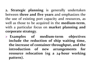2. Strategic planning is generally undertaken
between three and five years and emphasizes the
the use of existing port capacity and resources, as
well as those to be acquired in the medium-term,
with a particular focus on market planning and
corporate strategy.
 Examples of medium-term objectives
include the reduction of ship waiting time,
the increase of container throughput, and the
introduction of new arrangements for
resource relocation (eg a 24-hour working
pattern).
 