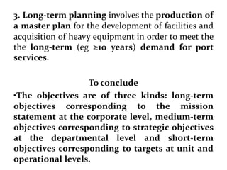 3. Long-term planning involves the production of
a master plan for the development of facilities and
acquisition of heavy equipment in order to meet the
the long-term (eg ≥10 years) demand for port
services.
To conclude
•The objectives are of three kinds: long-term
objectives corresponding to the mission
statement at the corporate level, medium-term
objectives corresponding to strategic objectives
at the departmental level and short-term
objectives corresponding to targets at unit and
operational levels.
 