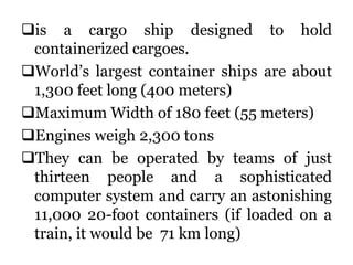 is a cargo ship designed to hold
containerized cargoes.
World’s largest container ships are about
1,300 feet long (400 meters)
Maximum Width of 180 feet (55 meters)
Engines weigh 2,300 tons
They can be operated by teams of just
thirteen people and a sophisticated
computer system and carry an astonishing
11,000 20-foot containers (if loaded on a
train, it would be 71 km long)
 