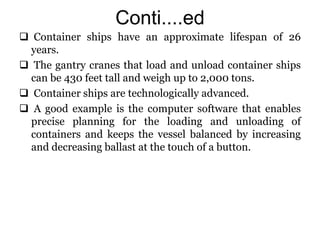 Conti....ed
 Container ships have an approximate lifespan of 26
years.
 The gantry cranes that load and unload container ships
can be 430 feet tall and weigh up to 2,000 tons.
 Container ships are technologically advanced.
 A good example is the computer software that enables
precise planning for the loading and unloading of
containers and keeps the vessel balanced by increasing
and decreasing ballast at the touch of a button.
 