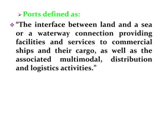  Ports defined as:
 “The interface between land and a sea
or a waterway connection providing
facilities and services to commercial
ships and their cargo, as well as the
associated multimodal, distribution
and logistics activities.”
 