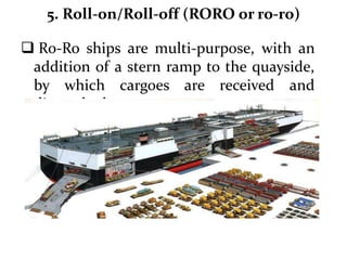 5. Roll-on/Roll-off (RORO or ro-ro)
 Ro-Ro ships are multi-purpose, with an
addition of a stern ramp to the quayside,
by which cargoes are received and
dispatched.
 