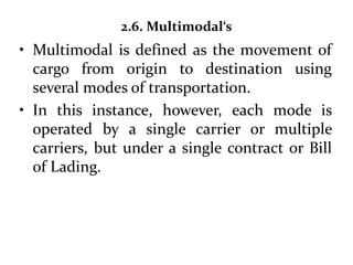2.6. Multimodal‘s
• Multimodal is defined as the movement of
cargo from origin to destination using
several modes of transportation.
• In this instance, however, each mode is
operated by a single carrier or multiple
carriers, but under a single contract or Bill
of Lading.
 